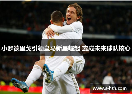 小罗德里戈引领皇马新星崛起 或成未来球队核心 小罗德里戈引领皇马新星崛起 或成未来球队核心